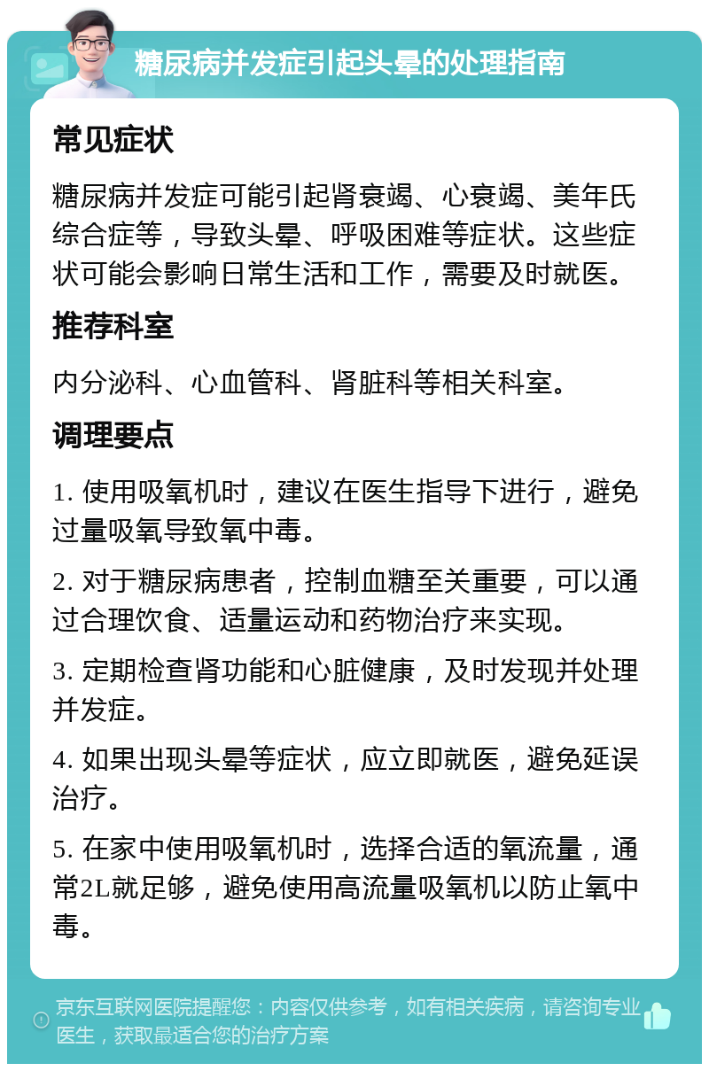 糖尿病并发症引起头晕的处理指南 常见症状 糖尿病并发症可能引起肾衰竭、心衰竭、美年氏综合症等，导致头晕、呼吸困难等症状。这些症状可能会影响日常生活和工作，需要及时就医。 推荐科室 内分泌科、心血管科、肾脏科等相关科室。 调理要点 1. 使用吸氧机时，建议在医生指导下进行，避免过量吸氧导致氧中毒。 2. 对于糖尿病患者，控制血糖至关重要，可以通过合理饮食、适量运动和药物治疗来实现。 3. 定期检查肾功能和心脏健康，及时发现并处理并发症。 4. 如果出现头晕等症状，应立即就医，避免延误治疗。 5. 在家中使用吸氧机时，选择合适的氧流量，通常2L就足够，避免使用高流量吸氧机以防止氧中毒。