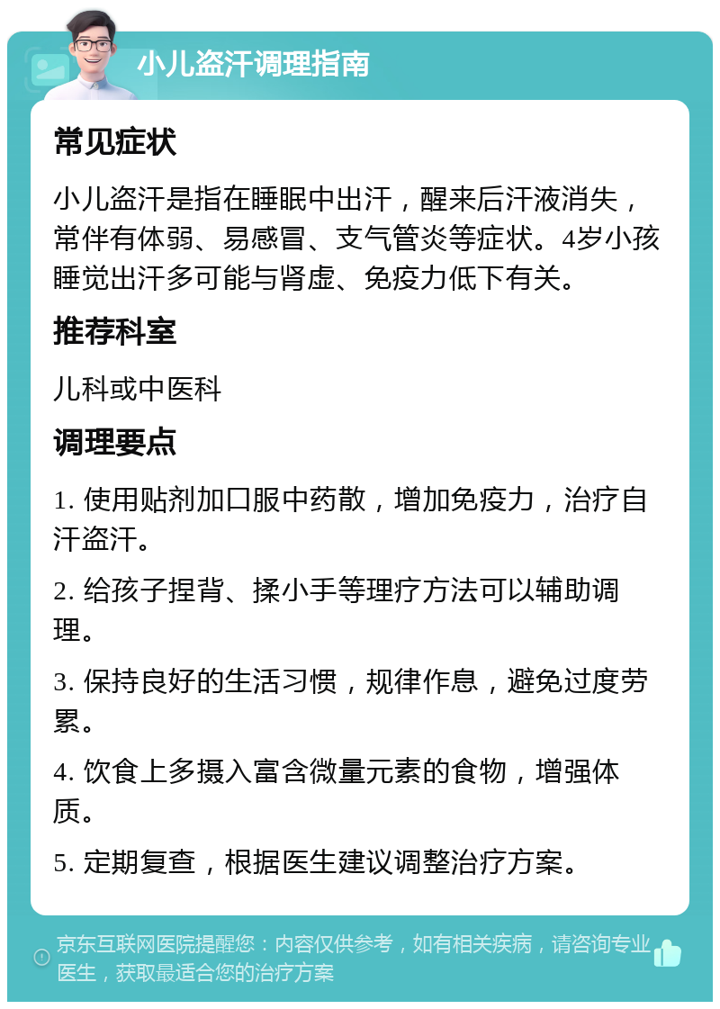 小儿盗汗调理指南 常见症状 小儿盗汗是指在睡眠中出汗，醒来后汗液消失，常伴有体弱、易感冒、支气管炎等症状。4岁小孩睡觉出汗多可能与肾虚、免疫力低下有关。 推荐科室 儿科或中医科 调理要点 1. 使用贴剂加口服中药散，增加免疫力，治疗自汗盗汗。 2. 给孩子捏背、揉小手等理疗方法可以辅助调理。 3. 保持良好的生活习惯，规律作息，避免过度劳累。 4. 饮食上多摄入富含微量元素的食物，增强体质。 5. 定期复查，根据医生建议调整治疗方案。