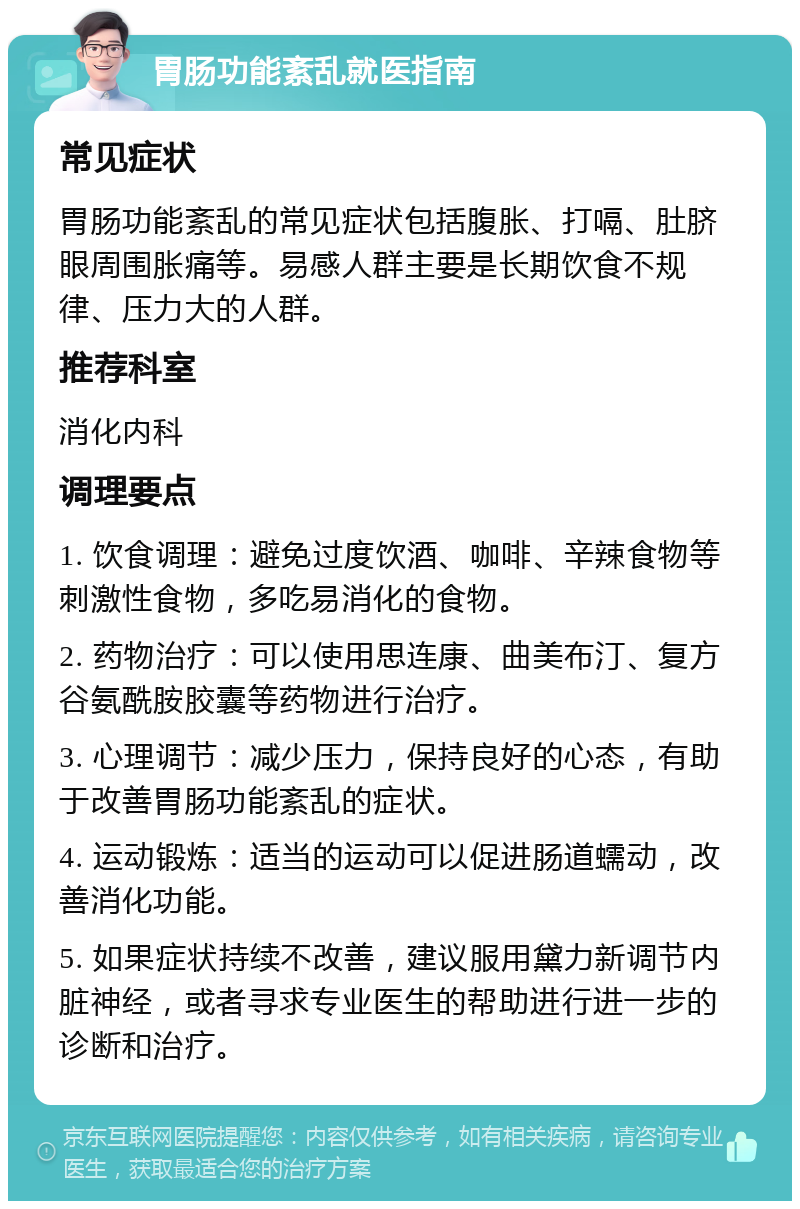 胃肠功能紊乱就医指南 常见症状 胃肠功能紊乱的常见症状包括腹胀、打嗝、肚脐眼周围胀痛等。易感人群主要是长期饮食不规律、压力大的人群。 推荐科室 消化内科 调理要点 1. 饮食调理：避免过度饮酒、咖啡、辛辣食物等刺激性食物，多吃易消化的食物。 2. 药物治疗：可以使用思连康、曲美布汀、复方谷氨酰胺胶囊等药物进行治疗。 3. 心理调节：减少压力，保持良好的心态，有助于改善胃肠功能紊乱的症状。 4. 运动锻炼：适当的运动可以促进肠道蠕动，改善消化功能。 5. 如果症状持续不改善，建议服用黛力新调节内脏神经，或者寻求专业医生的帮助进行进一步的诊断和治疗。