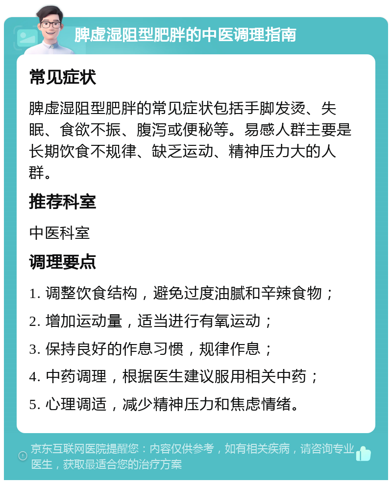 脾虚湿阻型肥胖的中医调理指南 常见症状 脾虚湿阻型肥胖的常见症状包括手脚发烫、失眠、食欲不振、腹泻或便秘等。易感人群主要是长期饮食不规律、缺乏运动、精神压力大的人群。 推荐科室 中医科室 调理要点 1. 调整饮食结构，避免过度油腻和辛辣食物； 2. 增加运动量，适当进行有氧运动； 3. 保持良好的作息习惯，规律作息； 4. 中药调理，根据医生建议服用相关中药； 5. 心理调适，减少精神压力和焦虑情绪。