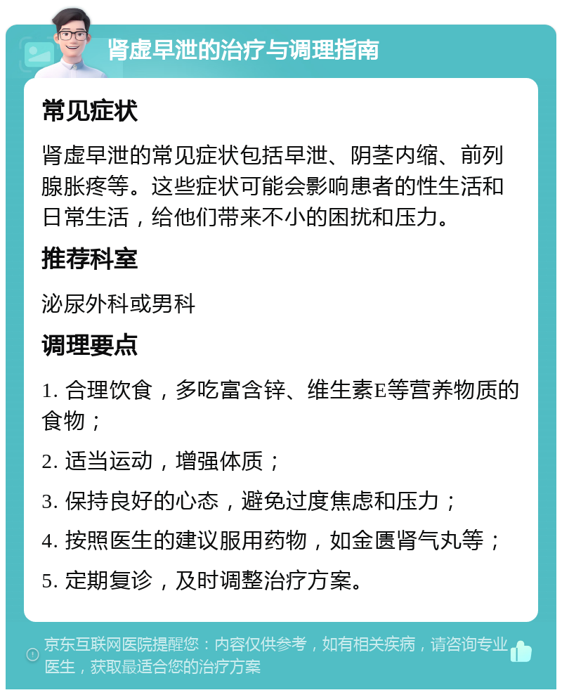 肾虚早泄的治疗与调理指南 常见症状 肾虚早泄的常见症状包括早泄、阴茎内缩、前列腺胀疼等。这些症状可能会影响患者的性生活和日常生活，给他们带来不小的困扰和压力。 推荐科室 泌尿外科或男科 调理要点 1. 合理饮食，多吃富含锌、维生素E等营养物质的食物； 2. 适当运动，增强体质； 3. 保持良好的心态，避免过度焦虑和压力； 4. 按照医生的建议服用药物，如金匮肾气丸等； 5. 定期复诊，及时调整治疗方案。