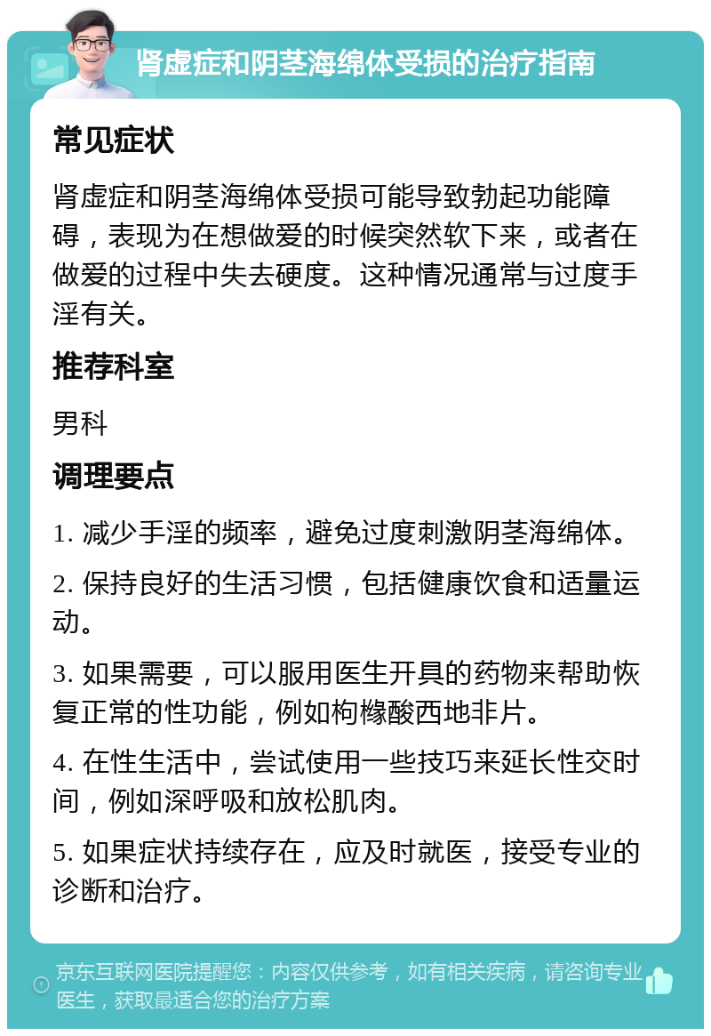 肾虚症和阴茎海绵体受损的治疗指南 常见症状 肾虚症和阴茎海绵体受损可能导致勃起功能障碍，表现为在想做爱的时候突然软下来，或者在做爱的过程中失去硬度。这种情况通常与过度手淫有关。 推荐科室 男科 调理要点 1. 减少手淫的频率，避免过度刺激阴茎海绵体。 2. 保持良好的生活习惯，包括健康饮食和适量运动。 3. 如果需要，可以服用医生开具的药物来帮助恢复正常的性功能，例如枸橼酸西地非片。 4. 在性生活中，尝试使用一些技巧来延长性交时间，例如深呼吸和放松肌肉。 5. 如果症状持续存在，应及时就医，接受专业的诊断和治疗。