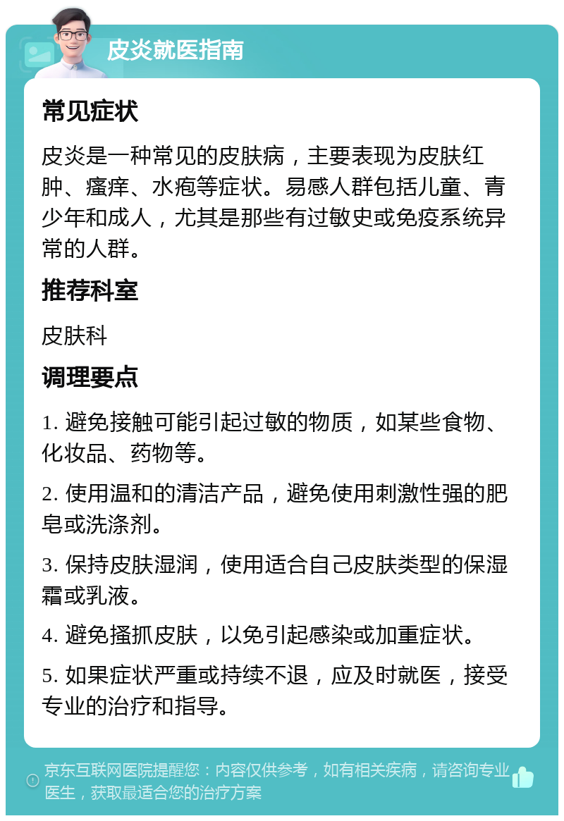 皮炎就医指南 常见症状 皮炎是一种常见的皮肤病，主要表现为皮肤红肿、瘙痒、水疱等症状。易感人群包括儿童、青少年和成人，尤其是那些有过敏史或免疫系统异常的人群。 推荐科室 皮肤科 调理要点 1. 避免接触可能引起过敏的物质，如某些食物、化妆品、药物等。 2. 使用温和的清洁产品，避免使用刺激性强的肥皂或洗涤剂。 3. 保持皮肤湿润，使用适合自己皮肤类型的保湿霜或乳液。 4. 避免搔抓皮肤，以免引起感染或加重症状。 5. 如果症状严重或持续不退，应及时就医，接受专业的治疗和指导。