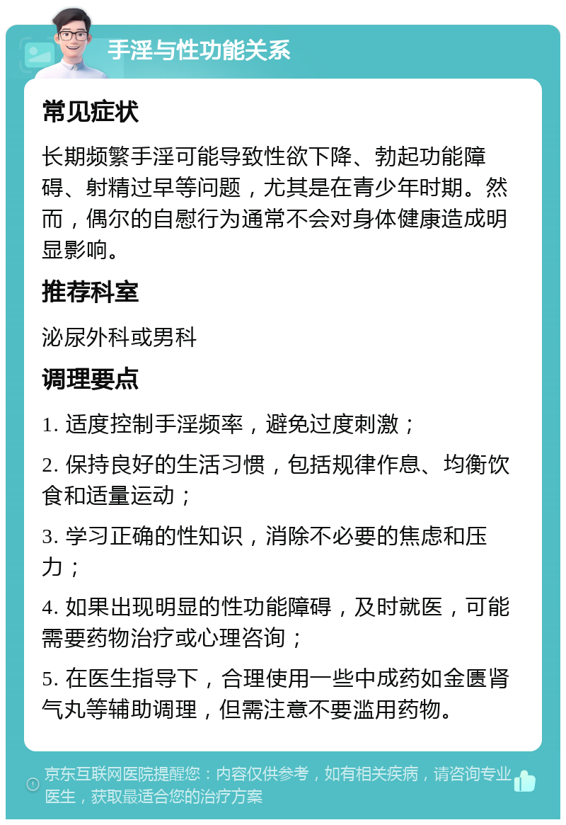 手淫与性功能关系 常见症状 长期频繁手淫可能导致性欲下降、勃起功能障碍、射精过早等问题，尤其是在青少年时期。然而，偶尔的自慰行为通常不会对身体健康造成明显影响。 推荐科室 泌尿外科或男科 调理要点 1. 适度控制手淫频率，避免过度刺激； 2. 保持良好的生活习惯，包括规律作息、均衡饮食和适量运动； 3. 学习正确的性知识，消除不必要的焦虑和压力； 4. 如果出现明显的性功能障碍，及时就医，可能需要药物治疗或心理咨询； 5. 在医生指导下，合理使用一些中成药如金匮肾气丸等辅助调理，但需注意不要滥用药物。