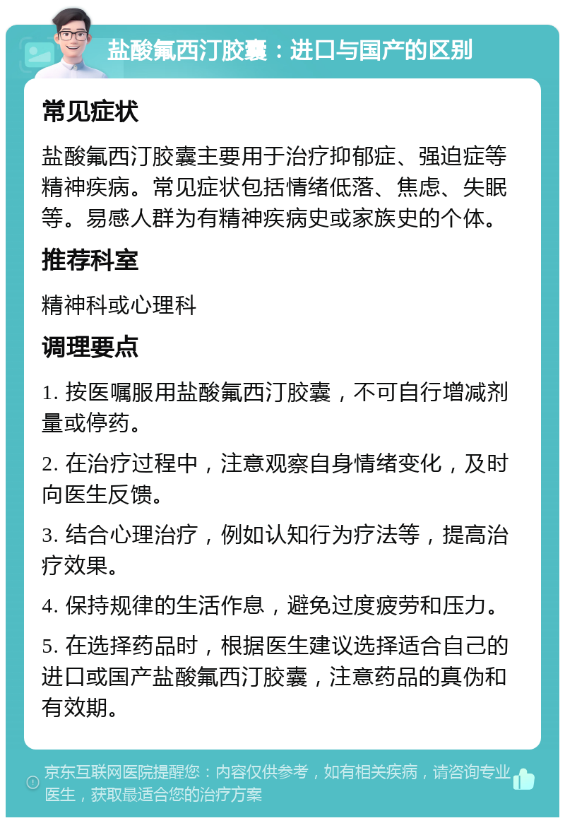 盐酸氟西汀胶囊：进口与国产的区别 常见症状 盐酸氟西汀胶囊主要用于治疗抑郁症、强迫症等精神疾病。常见症状包括情绪低落、焦虑、失眠等。易感人群为有精神疾病史或家族史的个体。 推荐科室 精神科或心理科 调理要点 1. 按医嘱服用盐酸氟西汀胶囊，不可自行增减剂量或停药。 2. 在治疗过程中，注意观察自身情绪变化，及时向医生反馈。 3. 结合心理治疗，例如认知行为疗法等，提高治疗效果。 4. 保持规律的生活作息，避免过度疲劳和压力。 5. 在选择药品时，根据医生建议选择适合自己的进口或国产盐酸氟西汀胶囊，注意药品的真伪和有效期。