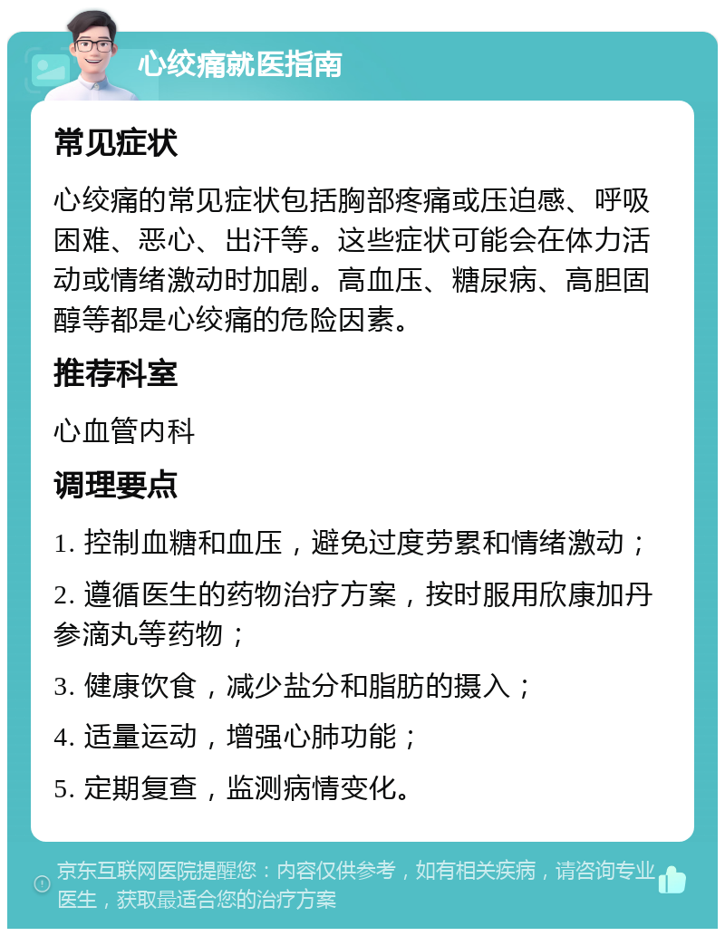 心绞痛就医指南 常见症状 心绞痛的常见症状包括胸部疼痛或压迫感、呼吸困难、恶心、出汗等。这些症状可能会在体力活动或情绪激动时加剧。高血压、糖尿病、高胆固醇等都是心绞痛的危险因素。 推荐科室 心血管内科 调理要点 1. 控制血糖和血压，避免过度劳累和情绪激动； 2. 遵循医生的药物治疗方案，按时服用欣康加丹参滴丸等药物； 3. 健康饮食，减少盐分和脂肪的摄入； 4. 适量运动，增强心肺功能； 5. 定期复查，监测病情变化。