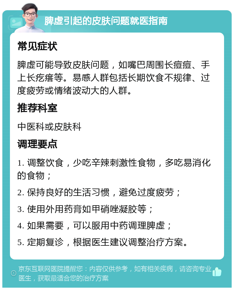 脾虚引起的皮肤问题就医指南 常见症状 脾虚可能导致皮肤问题，如嘴巴周围长痘痘、手上长疙瘩等。易感人群包括长期饮食不规律、过度疲劳或情绪波动大的人群。 推荐科室 中医科或皮肤科 调理要点 1. 调整饮食，少吃辛辣刺激性食物，多吃易消化的食物； 2. 保持良好的生活习惯，避免过度疲劳； 3. 使用外用药膏如甲硝唑凝胶等； 4. 如果需要，可以服用中药调理脾虚； 5. 定期复诊，根据医生建议调整治疗方案。