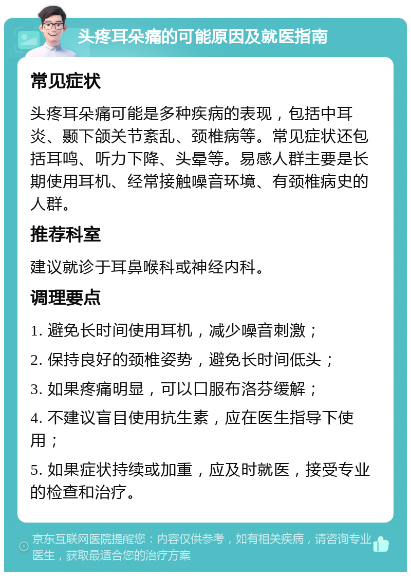 头疼耳朵痛的可能原因及就医指南 常见症状 头疼耳朵痛可能是多种疾病的表现，包括中耳炎、颞下颌关节紊乱、颈椎病等。常见症状还包括耳鸣、听力下降、头晕等。易感人群主要是长期使用耳机、经常接触噪音环境、有颈椎病史的人群。 推荐科室 建议就诊于耳鼻喉科或神经内科。 调理要点 1. 避免长时间使用耳机，减少噪音刺激； 2. 保持良好的颈椎姿势，避免长时间低头； 3. 如果疼痛明显，可以口服布洛芬缓解； 4. 不建议盲目使用抗生素，应在医生指导下使用； 5. 如果症状持续或加重，应及时就医，接受专业的检查和治疗。