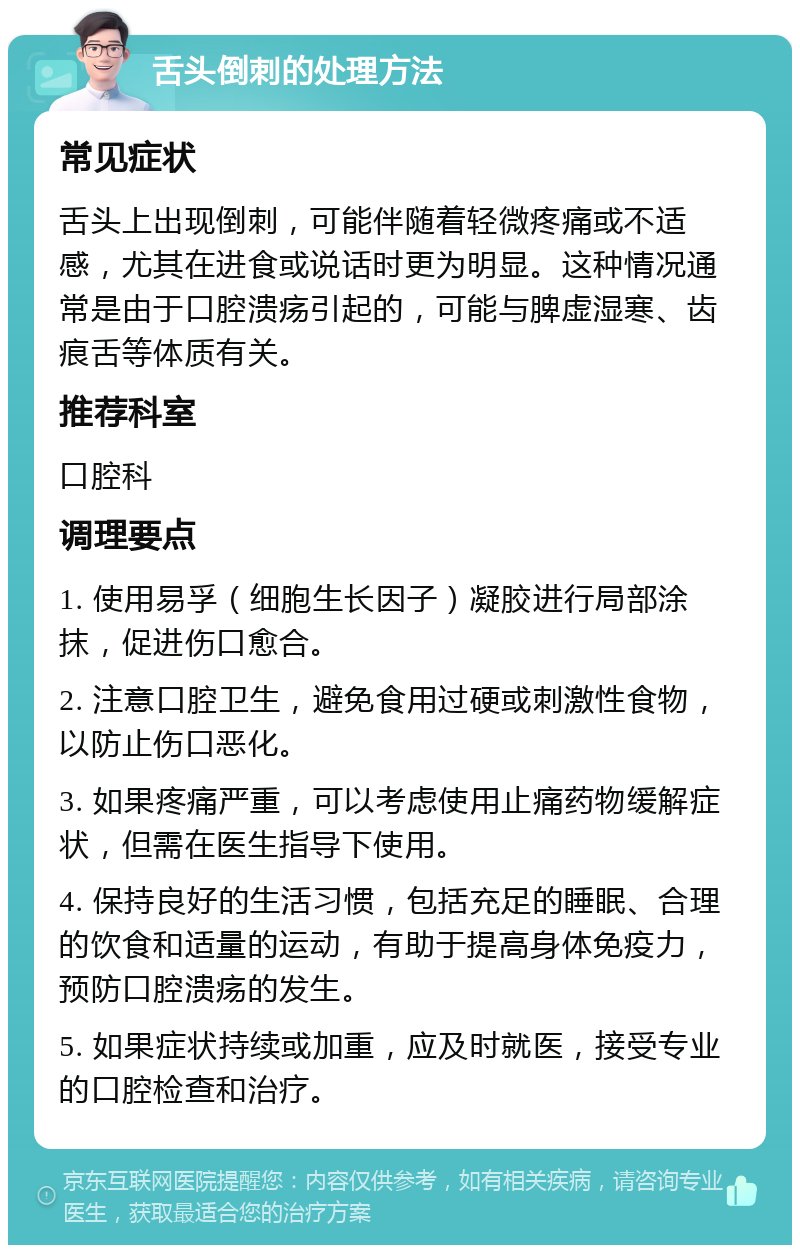 舌头倒刺的处理方法 常见症状 舌头上出现倒刺，可能伴随着轻微疼痛或不适感，尤其在进食或说话时更为明显。这种情况通常是由于口腔溃疡引起的，可能与脾虚湿寒、齿痕舌等体质有关。 推荐科室 口腔科 调理要点 1. 使用易孚（细胞生长因子）凝胶进行局部涂抹，促进伤口愈合。 2. 注意口腔卫生，避免食用过硬或刺激性食物，以防止伤口恶化。 3. 如果疼痛严重，可以考虑使用止痛药物缓解症状，但需在医生指导下使用。 4. 保持良好的生活习惯，包括充足的睡眠、合理的饮食和适量的运动，有助于提高身体免疫力，预防口腔溃疡的发生。 5. 如果症状持续或加重，应及时就医，接受专业的口腔检查和治疗。