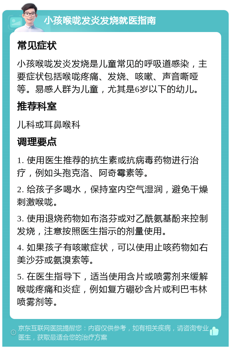 小孩喉咙发炎发烧就医指南 常见症状 小孩喉咙发炎发烧是儿童常见的呼吸道感染，主要症状包括喉咙疼痛、发烧、咳嗽、声音嘶哑等。易感人群为儿童，尤其是6岁以下的幼儿。 推荐科室 儿科或耳鼻喉科 调理要点 1. 使用医生推荐的抗生素或抗病毒药物进行治疗，例如头孢克洛、阿奇霉素等。 2. 给孩子多喝水，保持室内空气湿润，避免干燥刺激喉咙。 3. 使用退烧药物如布洛芬或对乙酰氨基酚来控制发烧，注意按照医生指示的剂量使用。 4. 如果孩子有咳嗽症状，可以使用止咳药物如右美沙芬或氨溴索等。 5. 在医生指导下，适当使用含片或喷雾剂来缓解喉咙疼痛和炎症，例如复方硼砂含片或利巴韦林喷雾剂等。