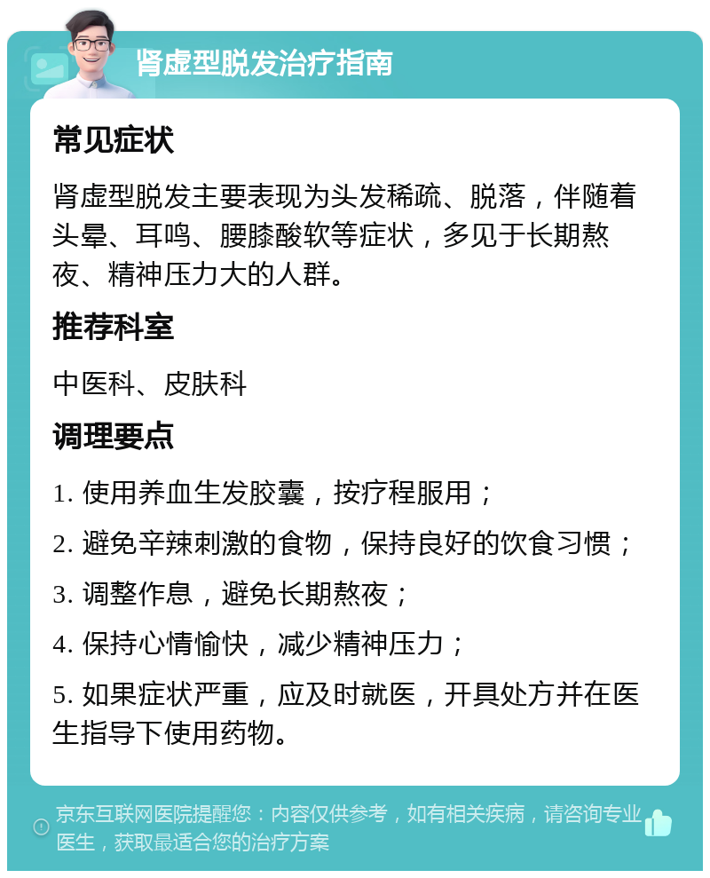 肾虚型脱发治疗指南 常见症状 肾虚型脱发主要表现为头发稀疏、脱落，伴随着头晕、耳鸣、腰膝酸软等症状，多见于长期熬夜、精神压力大的人群。 推荐科室 中医科、皮肤科 调理要点 1. 使用养血生发胶囊，按疗程服用； 2. 避免辛辣刺激的食物，保持良好的饮食习惯； 3. 调整作息，避免长期熬夜； 4. 保持心情愉快，减少精神压力； 5. 如果症状严重，应及时就医，开具处方并在医生指导下使用药物。