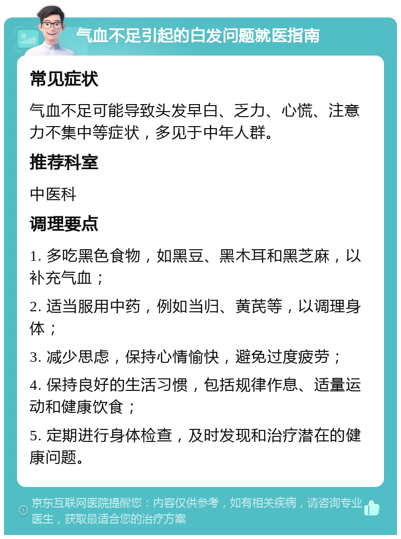 气血不足引起的白发问题就医指南 常见症状 气血不足可能导致头发早白、乏力、心慌、注意力不集中等症状，多见于中年人群。 推荐科室 中医科 调理要点 1. 多吃黑色食物，如黑豆、黑木耳和黑芝麻，以补充气血； 2. 适当服用中药，例如当归、黄芪等，以调理身体； 3. 减少思虑，保持心情愉快，避免过度疲劳； 4. 保持良好的生活习惯，包括规律作息、适量运动和健康饮食； 5. 定期进行身体检查，及时发现和治疗潜在的健康问题。