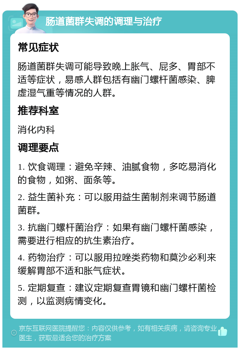 肠道菌群失调的调理与治疗 常见症状 肠道菌群失调可能导致晚上胀气、屁多、胃部不适等症状，易感人群包括有幽门螺杆菌感染、脾虚湿气重等情况的人群。 推荐科室 消化内科 调理要点 1. 饮食调理：避免辛辣、油腻食物，多吃易消化的食物，如粥、面条等。 2. 益生菌补充：可以服用益生菌制剂来调节肠道菌群。 3. 抗幽门螺杆菌治疗：如果有幽门螺杆菌感染，需要进行相应的抗生素治疗。 4. 药物治疗：可以服用拉唑类药物和莫沙必利来缓解胃部不适和胀气症状。 5. 定期复查：建议定期复查胃镜和幽门螺杆菌检测，以监测病情变化。