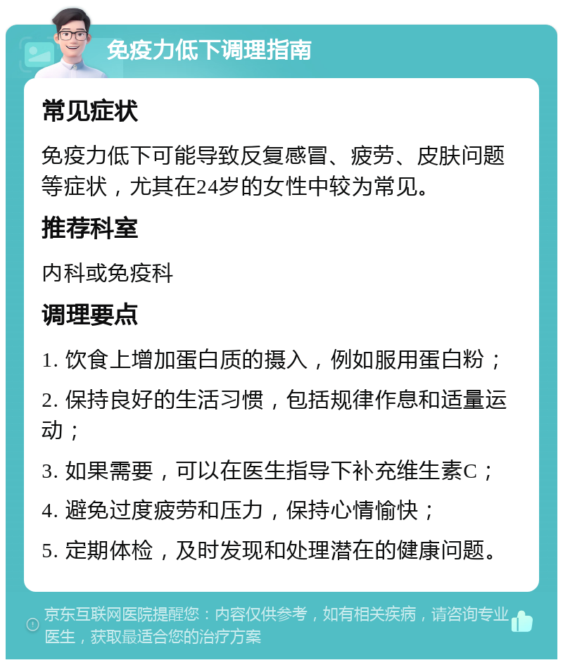 免疫力低下调理指南 常见症状 免疫力低下可能导致反复感冒、疲劳、皮肤问题等症状，尤其在24岁的女性中较为常见。 推荐科室 内科或免疫科 调理要点 1. 饮食上增加蛋白质的摄入，例如服用蛋白粉； 2. 保持良好的生活习惯，包括规律作息和适量运动； 3. 如果需要，可以在医生指导下补充维生素C； 4. 避免过度疲劳和压力，保持心情愉快； 5. 定期体检，及时发现和处理潜在的健康问题。