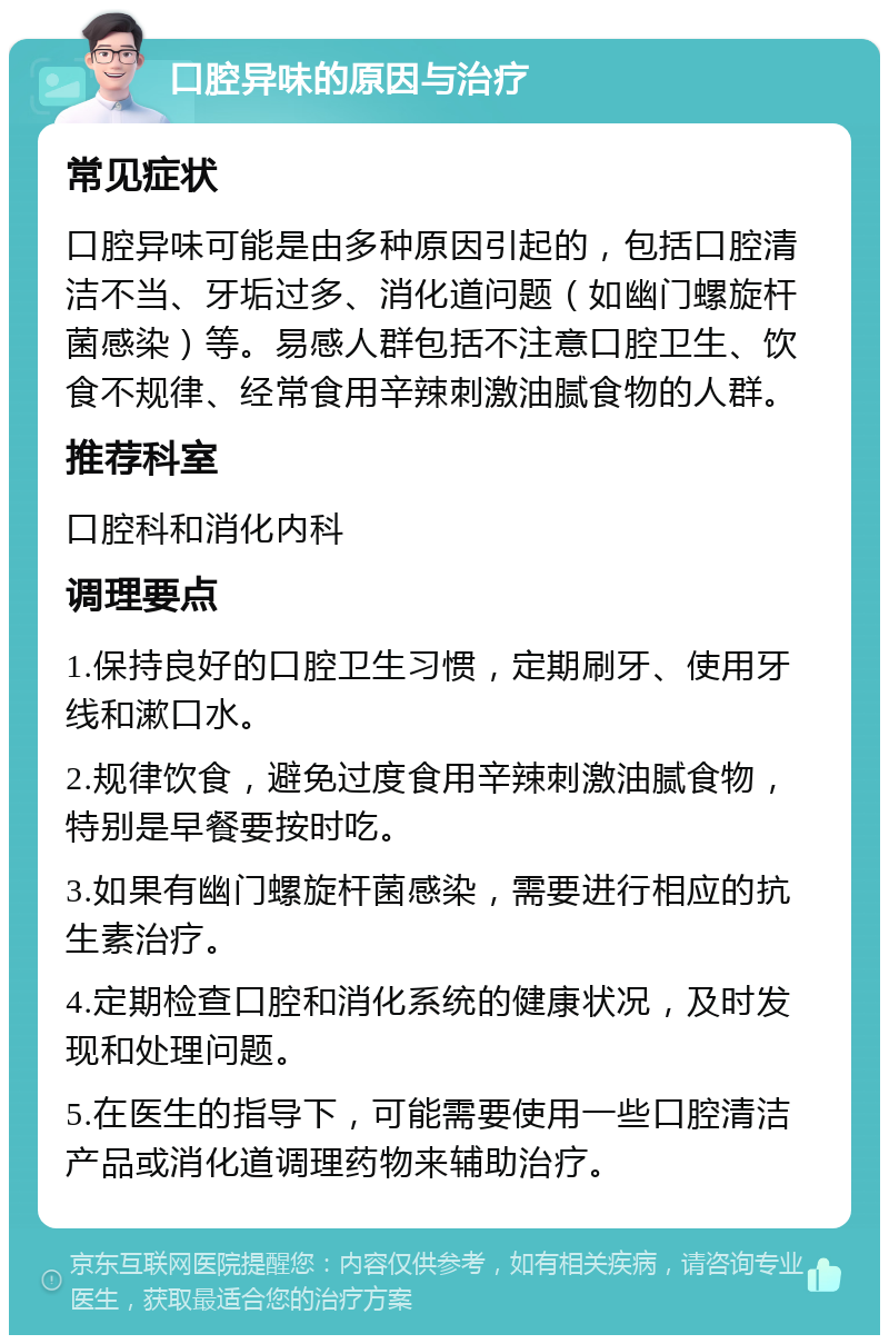 口腔异味的原因与治疗 常见症状 口腔异味可能是由多种原因引起的，包括口腔清洁不当、牙垢过多、消化道问题（如幽门螺旋杆菌感染）等。易感人群包括不注意口腔卫生、饮食不规律、经常食用辛辣刺激油腻食物的人群。 推荐科室 口腔科和消化内科 调理要点 1.保持良好的口腔卫生习惯，定期刷牙、使用牙线和漱口水。 2.规律饮食，避免过度食用辛辣刺激油腻食物，特别是早餐要按时吃。 3.如果有幽门螺旋杆菌感染，需要进行相应的抗生素治疗。 4.定期检查口腔和消化系统的健康状况，及时发现和处理问题。 5.在医生的指导下，可能需要使用一些口腔清洁产品或消化道调理药物来辅助治疗。