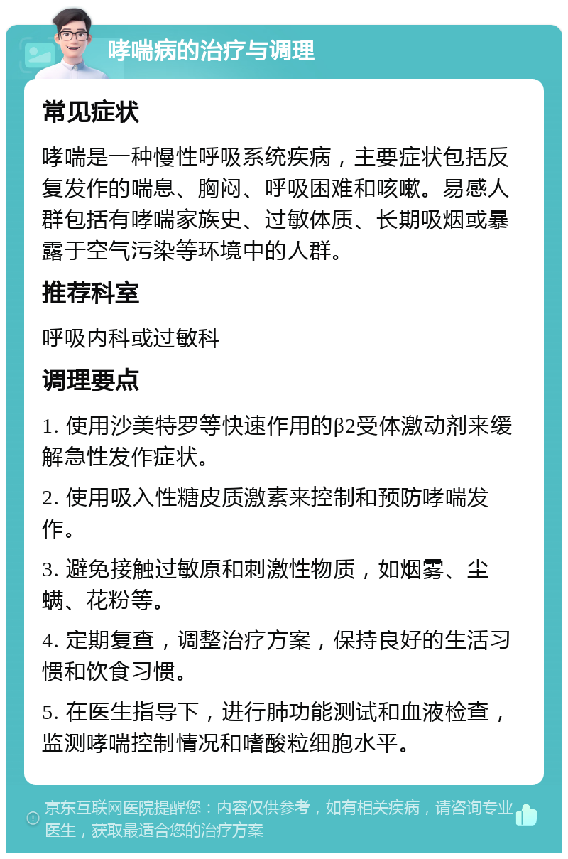 哮喘病的治疗与调理 常见症状 哮喘是一种慢性呼吸系统疾病，主要症状包括反复发作的喘息、胸闷、呼吸困难和咳嗽。易感人群包括有哮喘家族史、过敏体质、长期吸烟或暴露于空气污染等环境中的人群。 推荐科室 呼吸内科或过敏科 调理要点 1. 使用沙美特罗等快速作用的β2受体激动剂来缓解急性发作症状。 2. 使用吸入性糖皮质激素来控制和预防哮喘发作。 3. 避免接触过敏原和刺激性物质，如烟雾、尘螨、花粉等。 4. 定期复查，调整治疗方案，保持良好的生活习惯和饮食习惯。 5. 在医生指导下，进行肺功能测试和血液检查，监测哮喘控制情况和嗜酸粒细胞水平。