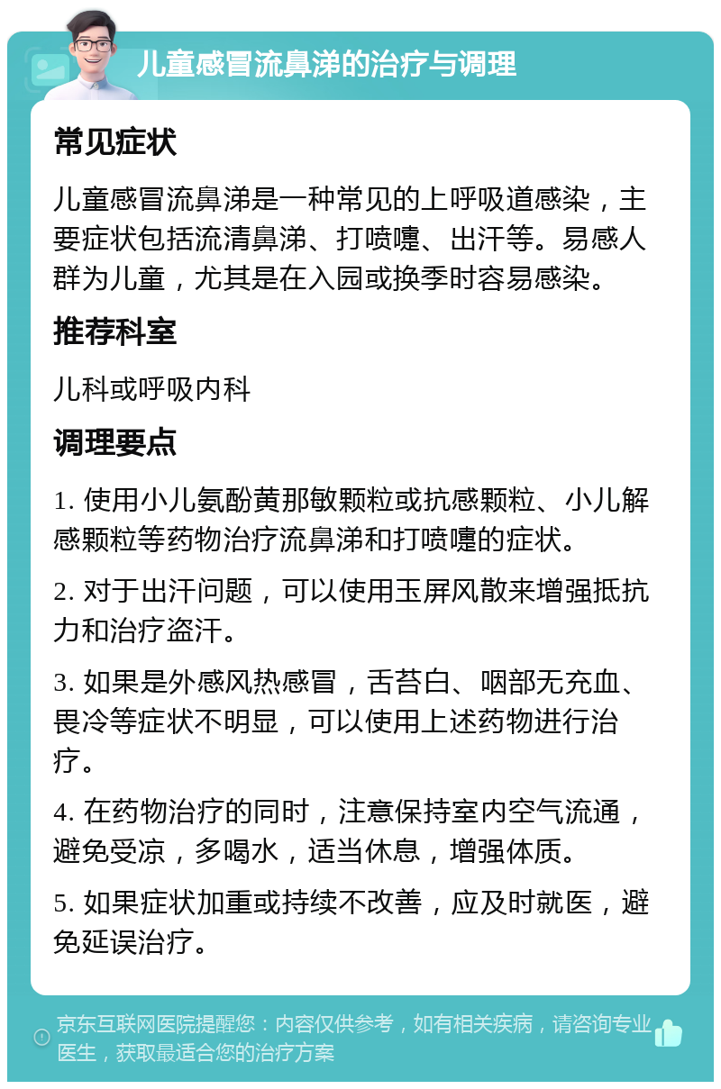 儿童感冒流鼻涕的治疗与调理 常见症状 儿童感冒流鼻涕是一种常见的上呼吸道感染，主要症状包括流清鼻涕、打喷嚏、出汗等。易感人群为儿童，尤其是在入园或换季时容易感染。 推荐科室 儿科或呼吸内科 调理要点 1. 使用小儿氨酚黄那敏颗粒或抗感颗粒、小儿解感颗粒等药物治疗流鼻涕和打喷嚏的症状。 2. 对于出汗问题，可以使用玉屏风散来增强抵抗力和治疗盗汗。 3. 如果是外感风热感冒，舌苔白、咽部无充血、畏冷等症状不明显，可以使用上述药物进行治疗。 4. 在药物治疗的同时，注意保持室内空气流通，避免受凉，多喝水，适当休息，增强体质。 5. 如果症状加重或持续不改善，应及时就医，避免延误治疗。