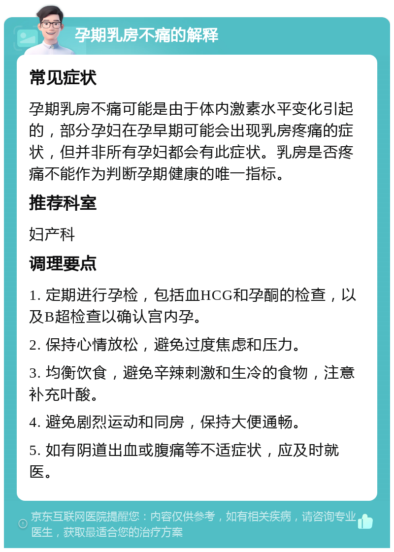 孕期乳房不痛的解释 常见症状 孕期乳房不痛可能是由于体内激素水平变化引起的，部分孕妇在孕早期可能会出现乳房疼痛的症状，但并非所有孕妇都会有此症状。乳房是否疼痛不能作为判断孕期健康的唯一指标。 推荐科室 妇产科 调理要点 1. 定期进行孕检，包括血HCG和孕酮的检查，以及B超检查以确认宫内孕。 2. 保持心情放松，避免过度焦虑和压力。 3. 均衡饮食，避免辛辣刺激和生冷的食物，注意补充叶酸。 4. 避免剧烈运动和同房，保持大便通畅。 5. 如有阴道出血或腹痛等不适症状，应及时就医。