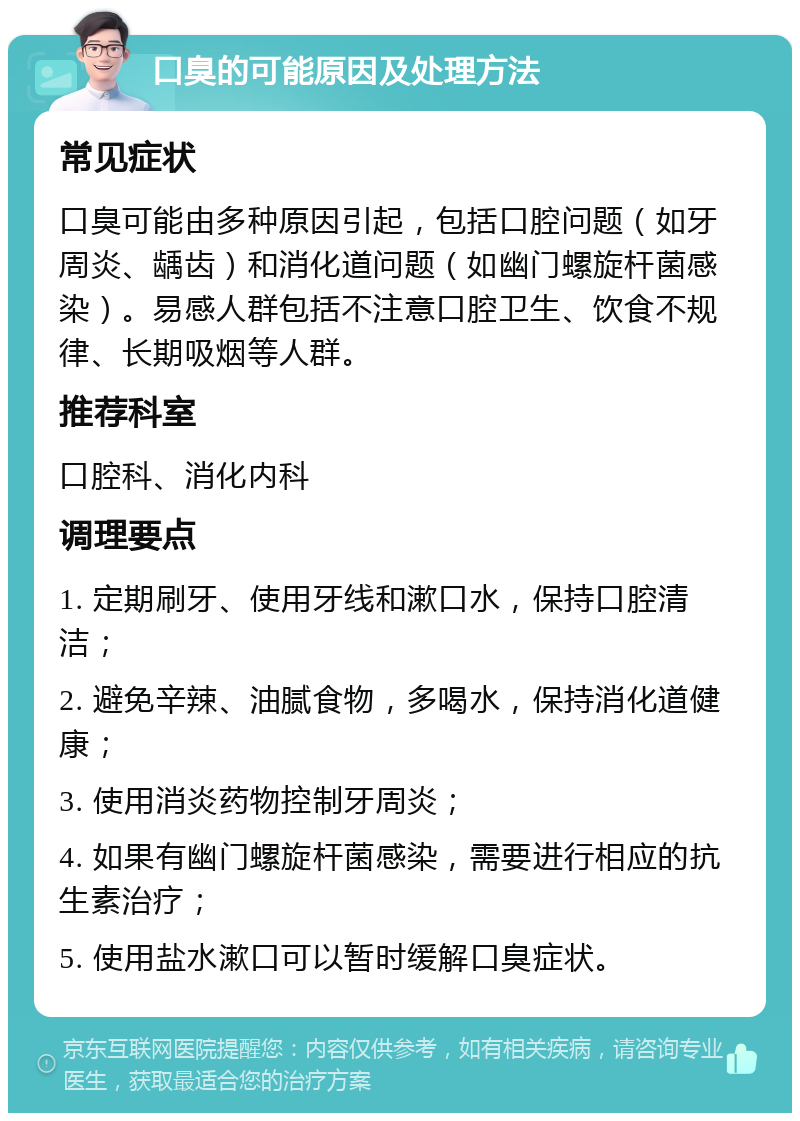 口臭的可能原因及处理方法 常见症状 口臭可能由多种原因引起，包括口腔问题（如牙周炎、龋齿）和消化道问题（如幽门螺旋杆菌感染）。易感人群包括不注意口腔卫生、饮食不规律、长期吸烟等人群。 推荐科室 口腔科、消化内科 调理要点 1. 定期刷牙、使用牙线和漱口水，保持口腔清洁； 2. 避免辛辣、油腻食物，多喝水，保持消化道健康； 3. 使用消炎药物控制牙周炎； 4. 如果有幽门螺旋杆菌感染，需要进行相应的抗生素治疗； 5. 使用盐水漱口可以暂时缓解口臭症状。