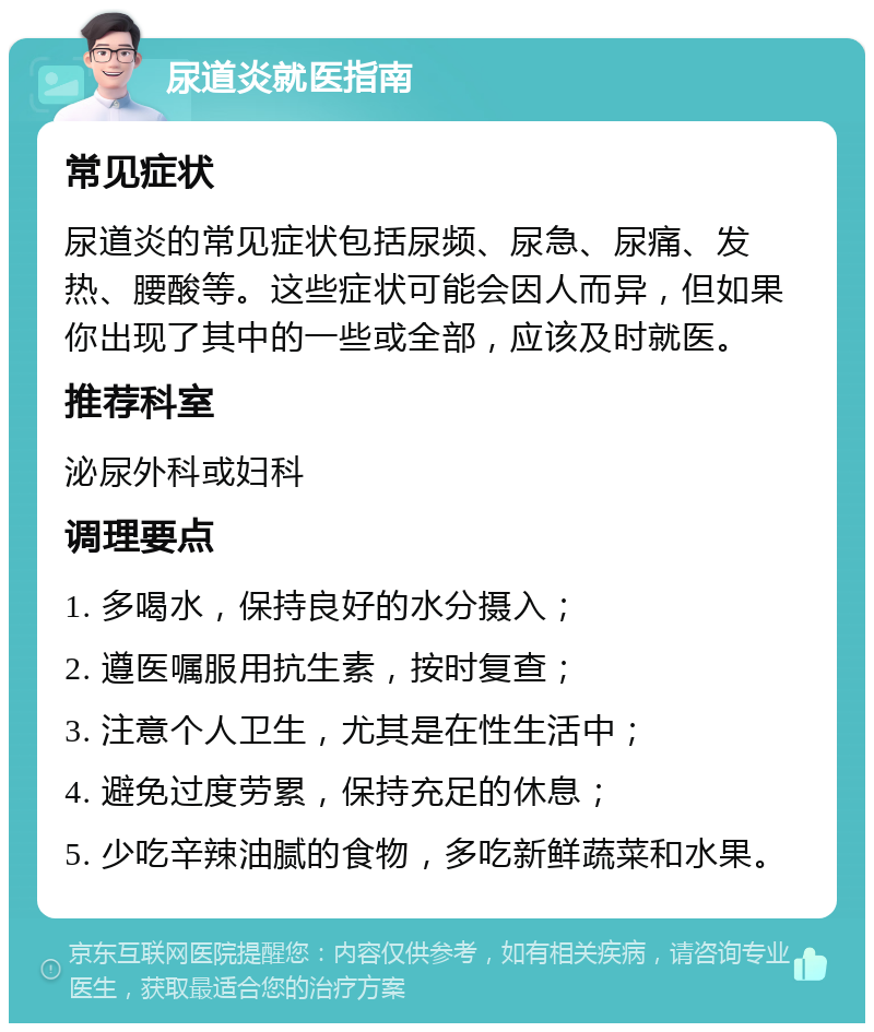 尿道炎就医指南 常见症状 尿道炎的常见症状包括尿频、尿急、尿痛、发热、腰酸等。这些症状可能会因人而异，但如果你出现了其中的一些或全部，应该及时就医。 推荐科室 泌尿外科或妇科 调理要点 1. 多喝水，保持良好的水分摄入； 2. 遵医嘱服用抗生素，按时复查； 3. 注意个人卫生，尤其是在性生活中； 4. 避免过度劳累，保持充足的休息； 5. 少吃辛辣油腻的食物，多吃新鲜蔬菜和水果。