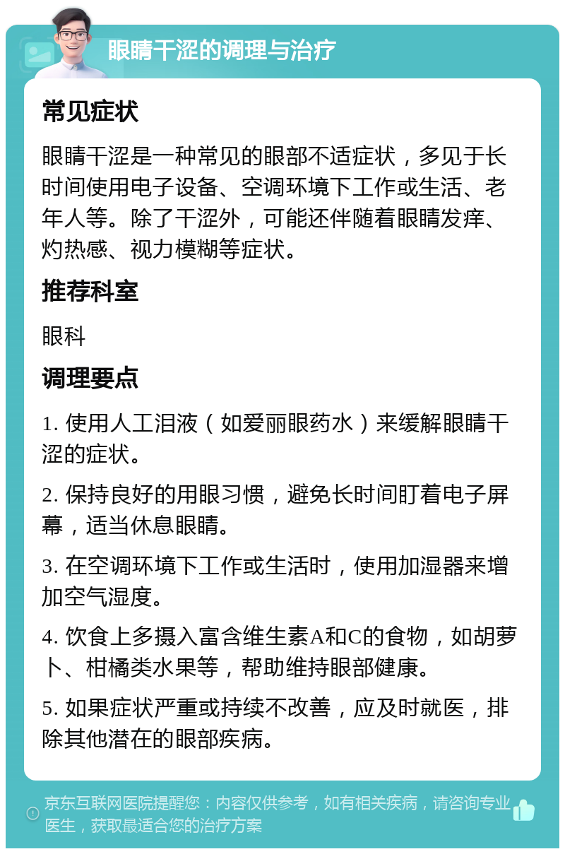 眼睛干涩的调理与治疗 常见症状 眼睛干涩是一种常见的眼部不适症状，多见于长时间使用电子设备、空调环境下工作或生活、老年人等。除了干涩外，可能还伴随着眼睛发痒、灼热感、视力模糊等症状。 推荐科室 眼科 调理要点 1. 使用人工泪液（如爱丽眼药水）来缓解眼睛干涩的症状。 2. 保持良好的用眼习惯，避免长时间盯着电子屏幕，适当休息眼睛。 3. 在空调环境下工作或生活时，使用加湿器来增加空气湿度。 4. 饮食上多摄入富含维生素A和C的食物，如胡萝卜、柑橘类水果等，帮助维持眼部健康。 5. 如果症状严重或持续不改善，应及时就医，排除其他潜在的眼部疾病。