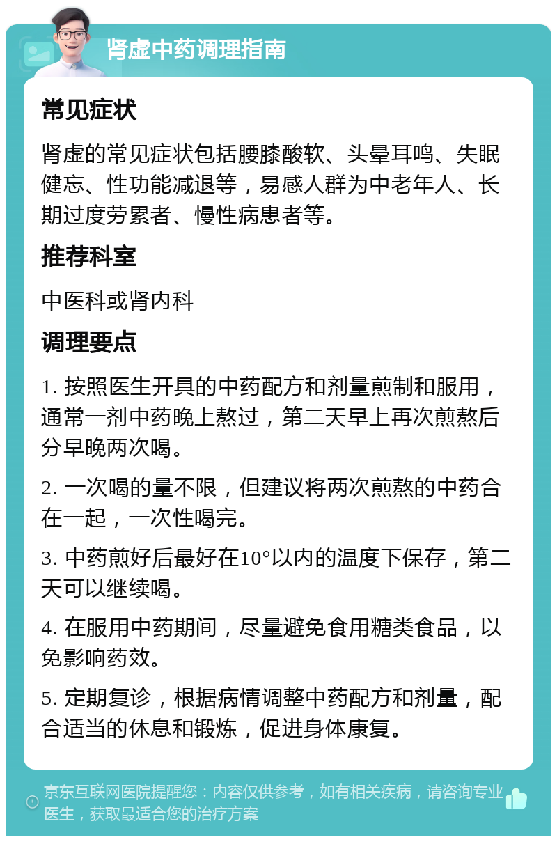 肾虚中药调理指南 常见症状 肾虚的常见症状包括腰膝酸软、头晕耳鸣、失眠健忘、性功能减退等，易感人群为中老年人、长期过度劳累者、慢性病患者等。 推荐科室 中医科或肾内科 调理要点 1. 按照医生开具的中药配方和剂量煎制和服用，通常一剂中药晚上熬过，第二天早上再次煎熬后分早晚两次喝。 2. 一次喝的量不限，但建议将两次煎熬的中药合在一起，一次性喝完。 3. 中药煎好后最好在10°以内的温度下保存，第二天可以继续喝。 4. 在服用中药期间，尽量避免食用糖类食品，以免影响药效。 5. 定期复诊，根据病情调整中药配方和剂量，配合适当的休息和锻炼，促进身体康复。