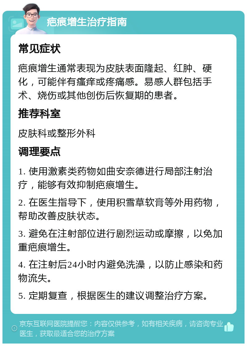 疤痕增生治疗指南 常见症状 疤痕增生通常表现为皮肤表面隆起、红肿、硬化，可能伴有瘙痒或疼痛感。易感人群包括手术、烧伤或其他创伤后恢复期的患者。 推荐科室 皮肤科或整形外科 调理要点 1. 使用激素类药物如曲安奈德进行局部注射治疗，能够有效抑制疤痕增生。 2. 在医生指导下，使用积雪草软膏等外用药物，帮助改善皮肤状态。 3. 避免在注射部位进行剧烈运动或摩擦，以免加重疤痕增生。 4. 在注射后24小时内避免洗澡，以防止感染和药物流失。 5. 定期复查，根据医生的建议调整治疗方案。