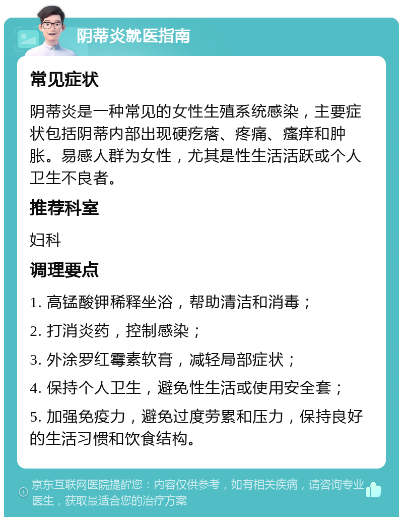 阴蒂炎就医指南 常见症状 阴蒂炎是一种常见的女性生殖系统感染，主要症状包括阴蒂内部出现硬疙瘩、疼痛、瘙痒和肿胀。易感人群为女性，尤其是性生活活跃或个人卫生不良者。 推荐科室 妇科 调理要点 1. 高锰酸钾稀释坐浴，帮助清洁和消毒； 2. 打消炎药，控制感染； 3. 外涂罗红霉素软膏，减轻局部症状； 4. 保持个人卫生，避免性生活或使用安全套； 5. 加强免疫力，避免过度劳累和压力，保持良好的生活习惯和饮食结构。