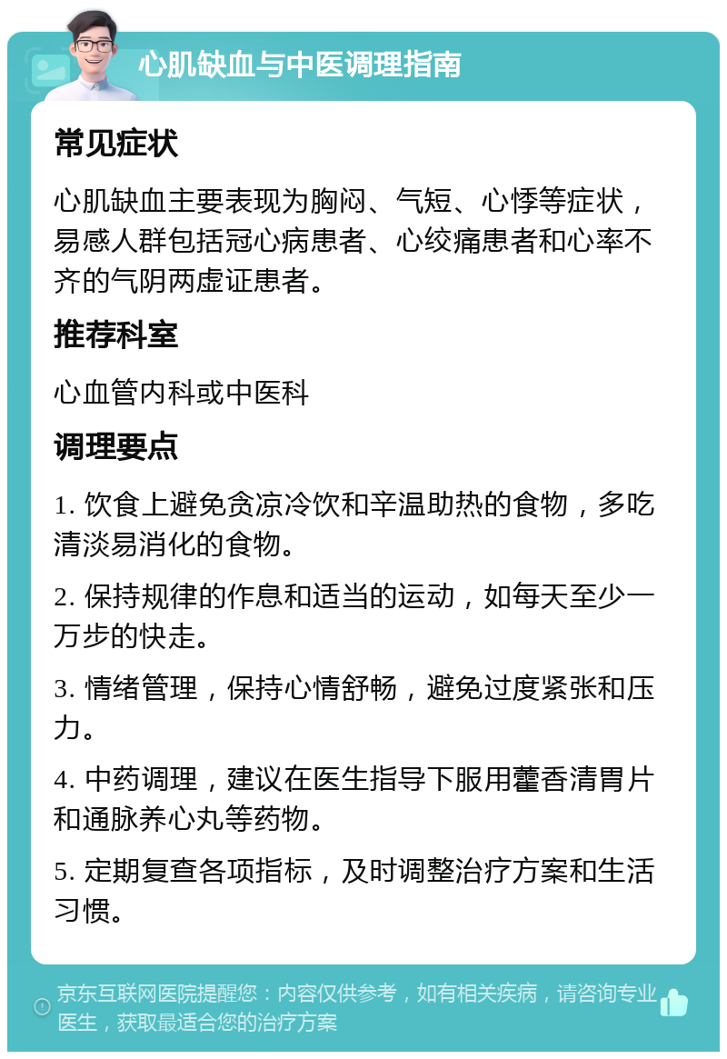 心肌缺血与中医调理指南 常见症状 心肌缺血主要表现为胸闷、气短、心悸等症状，易感人群包括冠心病患者、心绞痛患者和心率不齐的气阴两虚证患者。 推荐科室 心血管内科或中医科 调理要点 1. 饮食上避免贪凉冷饮和辛温助热的食物，多吃清淡易消化的食物。 2. 保持规律的作息和适当的运动，如每天至少一万步的快走。 3. 情绪管理，保持心情舒畅，避免过度紧张和压力。 4. 中药调理，建议在医生指导下服用藿香清胃片和通脉养心丸等药物。 5. 定期复查各项指标，及时调整治疗方案和生活习惯。