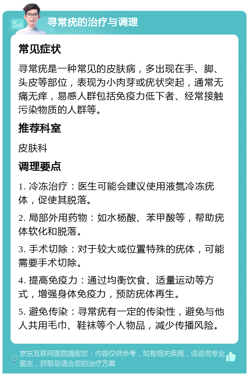 寻常疣的治疗与调理 常见症状 寻常疣是一种常见的皮肤病，多出现在手、脚、头皮等部位，表现为小肉芽或疣状突起，通常无痛无痒，易感人群包括免疫力低下者、经常接触污染物质的人群等。 推荐科室 皮肤科 调理要点 1. 冷冻治疗：医生可能会建议使用液氮冷冻疣体，促使其脱落。 2. 局部外用药物：如水杨酸、苯甲酸等，帮助疣体软化和脱落。 3. 手术切除：对于较大或位置特殊的疣体，可能需要手术切除。 4. 提高免疫力：通过均衡饮食、适量运动等方式，增强身体免疫力，预防疣体再生。 5. 避免传染：寻常疣有一定的传染性，避免与他人共用毛巾、鞋袜等个人物品，减少传播风险。