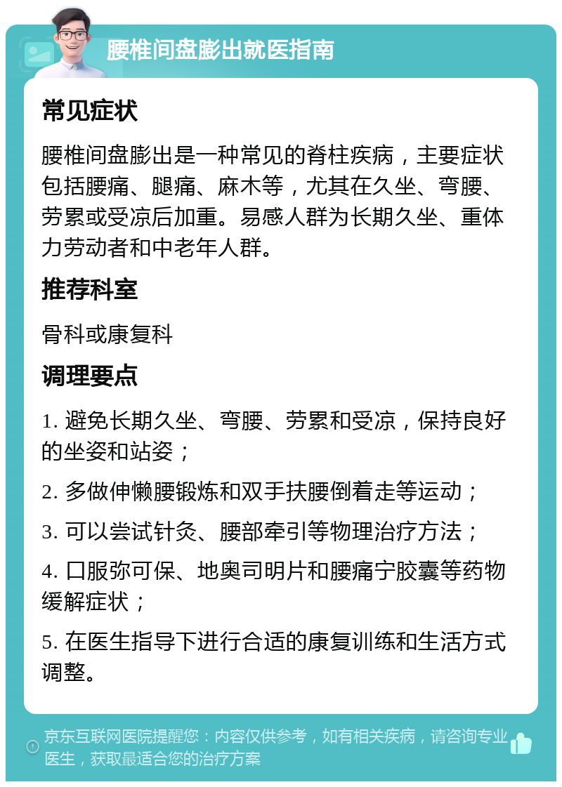 腰椎间盘膨出就医指南 常见症状 腰椎间盘膨出是一种常见的脊柱疾病，主要症状包括腰痛、腿痛、麻木等，尤其在久坐、弯腰、劳累或受凉后加重。易感人群为长期久坐、重体力劳动者和中老年人群。 推荐科室 骨科或康复科 调理要点 1. 避免长期久坐、弯腰、劳累和受凉，保持良好的坐姿和站姿； 2. 多做伸懒腰锻炼和双手扶腰倒着走等运动； 3. 可以尝试针灸、腰部牵引等物理治疗方法； 4. 口服弥可保、地奥司明片和腰痛宁胶囊等药物缓解症状； 5. 在医生指导下进行合适的康复训练和生活方式调整。