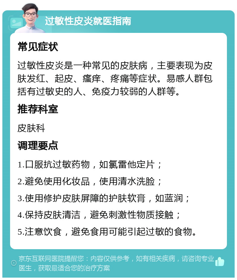 过敏性皮炎就医指南 常见症状 过敏性皮炎是一种常见的皮肤病，主要表现为皮肤发红、起皮、瘙痒、疼痛等症状。易感人群包括有过敏史的人、免疫力较弱的人群等。 推荐科室 皮肤科 调理要点 1.口服抗过敏药物，如氯雷他定片； 2.避免使用化妆品，使用清水洗脸； 3.使用修护皮肤屏障的护肤软膏，如蓝润； 4.保持皮肤清洁，避免刺激性物质接触； 5.注意饮食，避免食用可能引起过敏的食物。