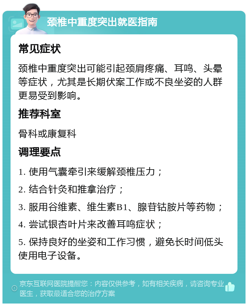 颈椎中重度突出就医指南 常见症状 颈椎中重度突出可能引起颈肩疼痛、耳鸣、头晕等症状，尤其是长期伏案工作或不良坐姿的人群更易受到影响。 推荐科室 骨科或康复科 调理要点 1. 使用气囊牵引来缓解颈椎压力； 2. 结合针灸和推拿治疗； 3. 服用谷维素、维生素B1、腺苷钴胺片等药物； 4. 尝试银杏叶片来改善耳鸣症状； 5. 保持良好的坐姿和工作习惯，避免长时间低头使用电子设备。