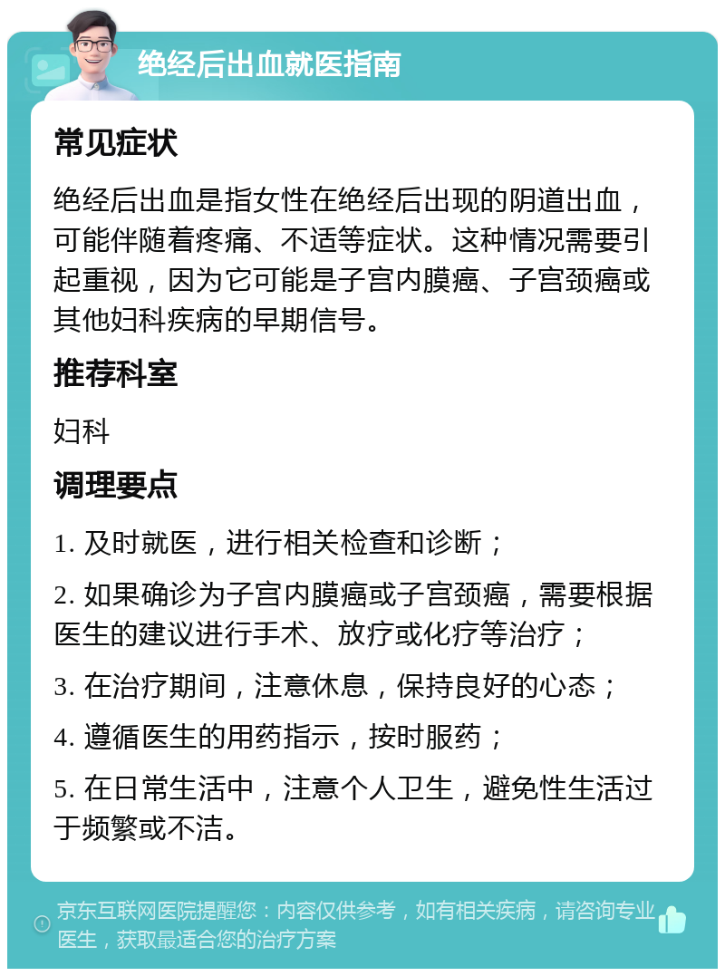 绝经后出血就医指南 常见症状 绝经后出血是指女性在绝经后出现的阴道出血，可能伴随着疼痛、不适等症状。这种情况需要引起重视，因为它可能是子宫内膜癌、子宫颈癌或其他妇科疾病的早期信号。 推荐科室 妇科 调理要点 1. 及时就医，进行相关检查和诊断； 2. 如果确诊为子宫内膜癌或子宫颈癌，需要根据医生的建议进行手术、放疗或化疗等治疗； 3. 在治疗期间，注意休息，保持良好的心态； 4. 遵循医生的用药指示，按时服药； 5. 在日常生活中，注意个人卫生，避免性生活过于频繁或不洁。