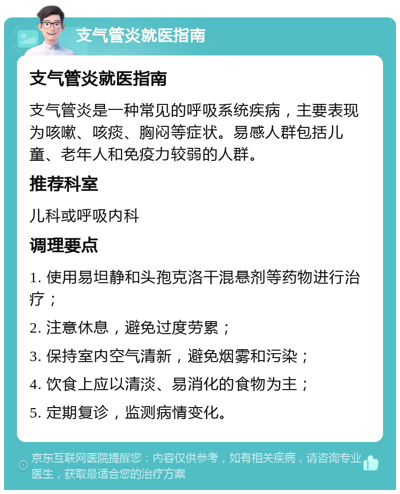 支气管炎就医指南 支气管炎就医指南 支气管炎是一种常见的呼吸系统疾病，主要表现为咳嗽、咳痰、胸闷等症状。易感人群包括儿童、老年人和免疫力较弱的人群。 推荐科室 儿科或呼吸内科 调理要点 1. 使用易坦静和头孢克洛干混悬剂等药物进行治疗； 2. 注意休息，避免过度劳累； 3. 保持室内空气清新，避免烟雾和污染； 4. 饮食上应以清淡、易消化的食物为主； 5. 定期复诊，监测病情变化。