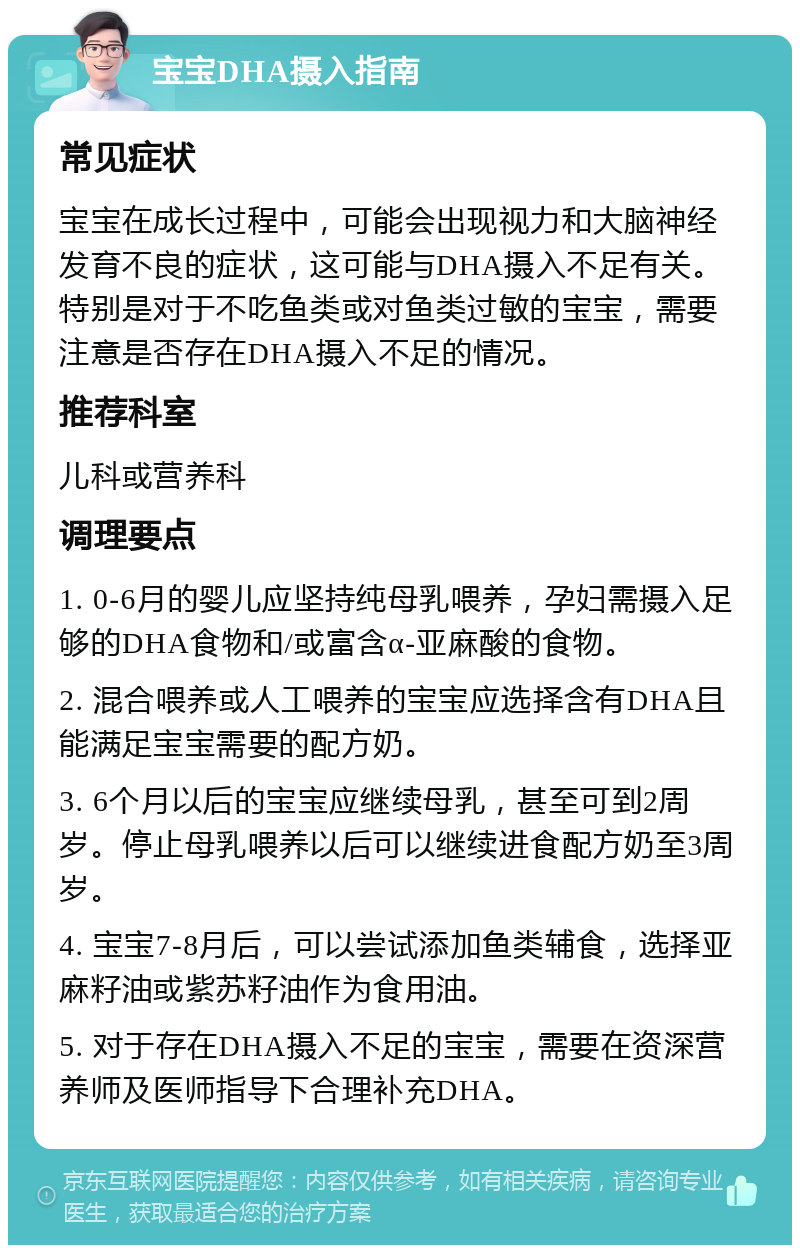 宝宝DHA摄入指南 常见症状 宝宝在成长过程中，可能会出现视力和大脑神经发育不良的症状，这可能与DHA摄入不足有关。特别是对于不吃鱼类或对鱼类过敏的宝宝，需要注意是否存在DHA摄入不足的情况。 推荐科室 儿科或营养科 调理要点 1. 0-6月的婴儿应坚持纯母乳喂养，孕妇需摄入足够的DHA食物和/或富含α-亚麻酸的食物。 2. 混合喂养或人工喂养的宝宝应选择含有DHA且能满足宝宝需要的配方奶。 3. 6个月以后的宝宝应继续母乳，甚至可到2周岁。停止母乳喂养以后可以继续进食配方奶至3周岁。 4. 宝宝7-8月后，可以尝试添加鱼类辅食，选择亚麻籽油或紫苏籽油作为食用油。 5. 对于存在DHA摄入不足的宝宝，需要在资深营养师及医师指导下合理补充DHA。