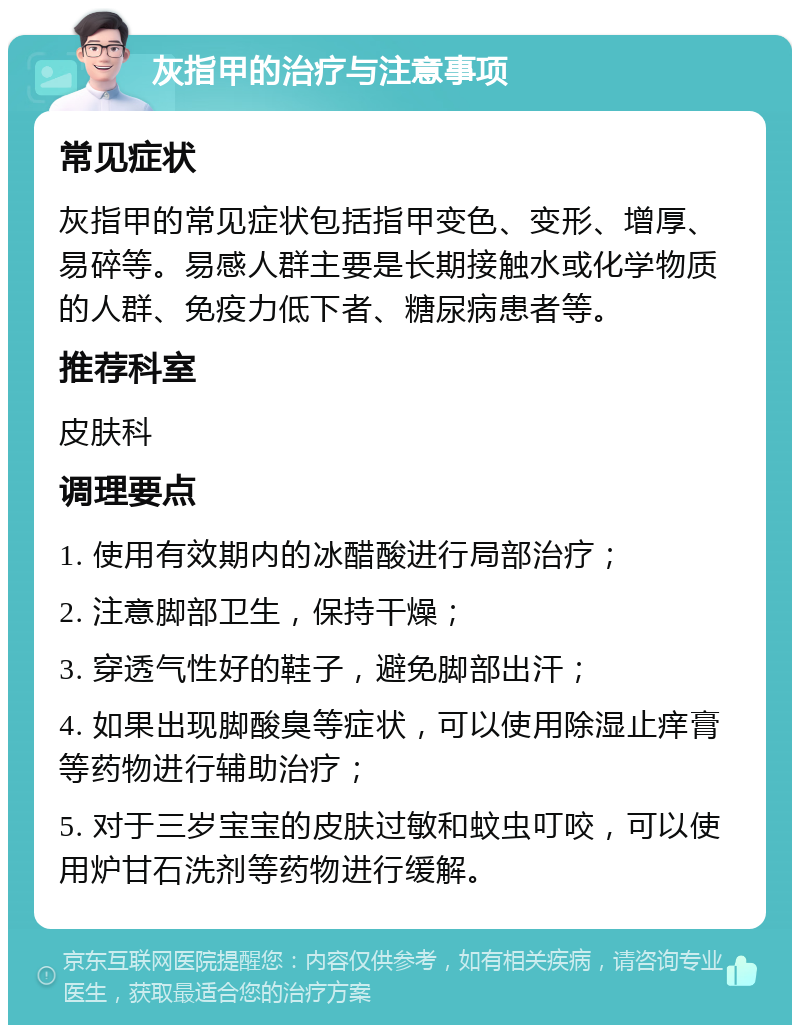 灰指甲的治疗与注意事项 常见症状 灰指甲的常见症状包括指甲变色、变形、增厚、易碎等。易感人群主要是长期接触水或化学物质的人群、免疫力低下者、糖尿病患者等。 推荐科室 皮肤科 调理要点 1. 使用有效期内的冰醋酸进行局部治疗； 2. 注意脚部卫生，保持干燥； 3. 穿透气性好的鞋子，避免脚部出汗； 4. 如果出现脚酸臭等症状，可以使用除湿止痒膏等药物进行辅助治疗； 5. 对于三岁宝宝的皮肤过敏和蚊虫叮咬，可以使用炉甘石洗剂等药物进行缓解。