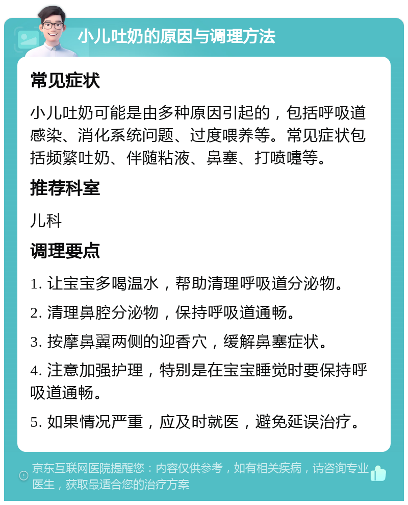 小儿吐奶的原因与调理方法 常见症状 小儿吐奶可能是由多种原因引起的，包括呼吸道感染、消化系统问题、过度喂养等。常见症状包括频繁吐奶、伴随粘液、鼻塞、打喷嚏等。 推荐科室 儿科 调理要点 1. 让宝宝多喝温水，帮助清理呼吸道分泌物。 2. 清理鼻腔分泌物，保持呼吸道通畅。 3. 按摩鼻翼两侧的迎香穴，缓解鼻塞症状。 4. 注意加强护理，特别是在宝宝睡觉时要保持呼吸道通畅。 5. 如果情况严重，应及时就医，避免延误治疗。