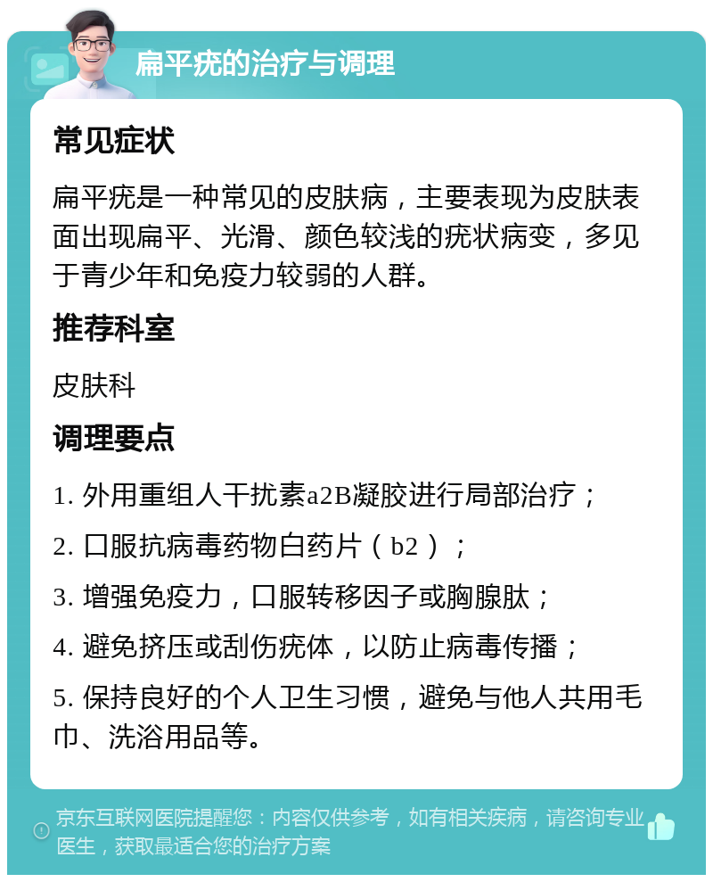 扁平疣的治疗与调理 常见症状 扁平疣是一种常见的皮肤病，主要表现为皮肤表面出现扁平、光滑、颜色较浅的疣状病变，多见于青少年和免疫力较弱的人群。 推荐科室 皮肤科 调理要点 1. 外用重组人干扰素a2B凝胶进行局部治疗； 2. 口服抗病毒药物白药片（b2）； 3. 增强免疫力，口服转移因子或胸腺肽； 4. 避免挤压或刮伤疣体，以防止病毒传播； 5. 保持良好的个人卫生习惯，避免与他人共用毛巾、洗浴用品等。