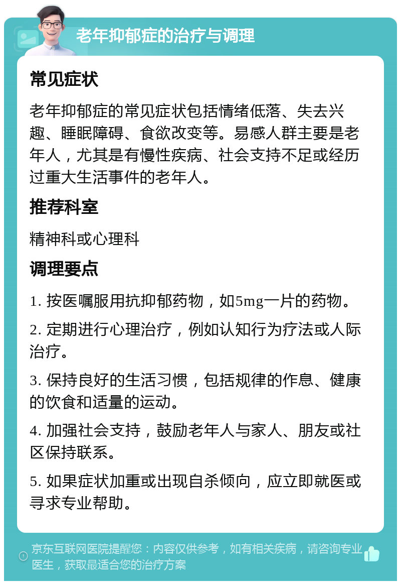 老年抑郁症的治疗与调理 常见症状 老年抑郁症的常见症状包括情绪低落、失去兴趣、睡眠障碍、食欲改变等。易感人群主要是老年人，尤其是有慢性疾病、社会支持不足或经历过重大生活事件的老年人。 推荐科室 精神科或心理科 调理要点 1. 按医嘱服用抗抑郁药物，如5mg一片的药物。 2. 定期进行心理治疗，例如认知行为疗法或人际治疗。 3. 保持良好的生活习惯，包括规律的作息、健康的饮食和适量的运动。 4. 加强社会支持，鼓励老年人与家人、朋友或社区保持联系。 5. 如果症状加重或出现自杀倾向，应立即就医或寻求专业帮助。