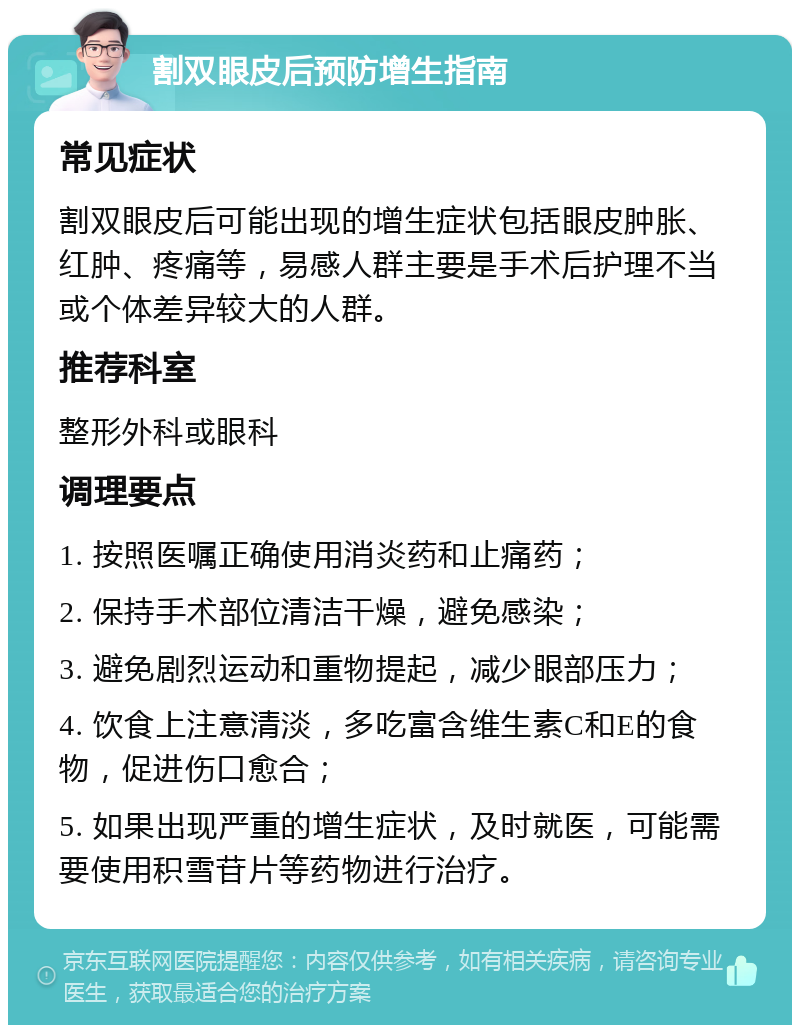 割双眼皮后预防增生指南 常见症状 割双眼皮后可能出现的增生症状包括眼皮肿胀、红肿、疼痛等，易感人群主要是手术后护理不当或个体差异较大的人群。 推荐科室 整形外科或眼科 调理要点 1. 按照医嘱正确使用消炎药和止痛药； 2. 保持手术部位清洁干燥，避免感染； 3. 避免剧烈运动和重物提起，减少眼部压力； 4. 饮食上注意清淡，多吃富含维生素C和E的食物，促进伤口愈合； 5. 如果出现严重的增生症状，及时就医，可能需要使用积雪苷片等药物进行治疗。