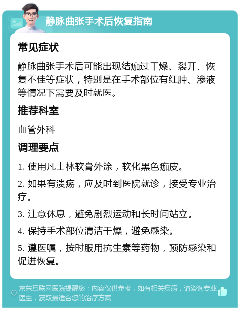 静脉曲张手术后恢复指南 常见症状 静脉曲张手术后可能出现结痂过干燥、裂开、恢复不佳等症状，特别是在手术部位有红肿、渗液等情况下需要及时就医。 推荐科室 血管外科 调理要点 1. 使用凡士林软膏外涂，软化黑色痂皮。 2. 如果有溃疡，应及时到医院就诊，接受专业治疗。 3. 注意休息，避免剧烈运动和长时间站立。 4. 保持手术部位清洁干燥，避免感染。 5. 遵医嘱，按时服用抗生素等药物，预防感染和促进恢复。