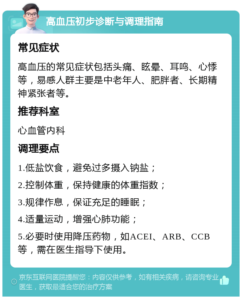 高血压初步诊断与调理指南 常见症状 高血压的常见症状包括头痛、眩晕、耳鸣、心悸等，易感人群主要是中老年人、肥胖者、长期精神紧张者等。 推荐科室 心血管内科 调理要点 1.低盐饮食，避免过多摄入钠盐； 2.控制体重，保持健康的体重指数； 3.规律作息，保证充足的睡眠； 4.适量运动，增强心肺功能； 5.必要时使用降压药物，如ACEI、ARB、CCB等，需在医生指导下使用。