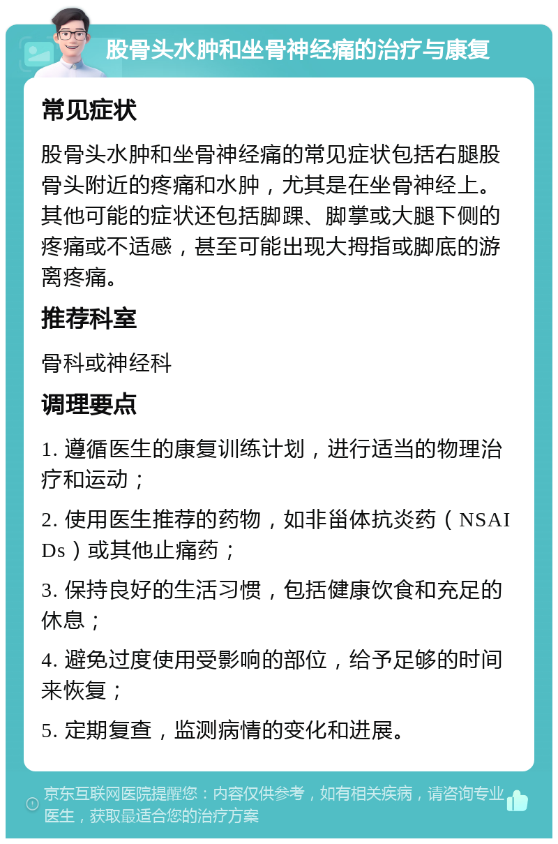 股骨头水肿和坐骨神经痛的治疗与康复 常见症状 股骨头水肿和坐骨神经痛的常见症状包括右腿股骨头附近的疼痛和水肿，尤其是在坐骨神经上。其他可能的症状还包括脚踝、脚掌或大腿下侧的疼痛或不适感，甚至可能出现大拇指或脚底的游离疼痛。 推荐科室 骨科或神经科 调理要点 1. 遵循医生的康复训练计划，进行适当的物理治疗和运动； 2. 使用医生推荐的药物，如非甾体抗炎药（NSAIDs）或其他止痛药； 3. 保持良好的生活习惯，包括健康饮食和充足的休息； 4. 避免过度使用受影响的部位，给予足够的时间来恢复； 5. 定期复查，监测病情的变化和进展。