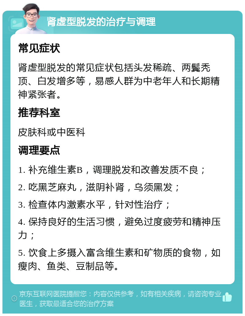 肾虚型脱发的治疗与调理 常见症状 肾虚型脱发的常见症状包括头发稀疏、两鬓秃顶、白发增多等，易感人群为中老年人和长期精神紧张者。 推荐科室 皮肤科或中医科 调理要点 1. 补充维生素B，调理脱发和改善发质不良； 2. 吃黑芝麻丸，滋阴补肾，乌须黑发； 3. 检查体内激素水平，针对性治疗； 4. 保持良好的生活习惯，避免过度疲劳和精神压力； 5. 饮食上多摄入富含维生素和矿物质的食物，如瘦肉、鱼类、豆制品等。