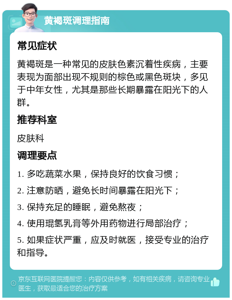 黄褐斑调理指南 常见症状 黄褐斑是一种常见的皮肤色素沉着性疾病，主要表现为面部出现不规则的棕色或黑色斑块，多见于中年女性，尤其是那些长期暴露在阳光下的人群。 推荐科室 皮肤科 调理要点 1. 多吃蔬菜水果，保持良好的饮食习惯； 2. 注意防晒，避免长时间暴露在阳光下； 3. 保持充足的睡眠，避免熬夜； 4. 使用琨氢乳膏等外用药物进行局部治疗； 5. 如果症状严重，应及时就医，接受专业的治疗和指导。