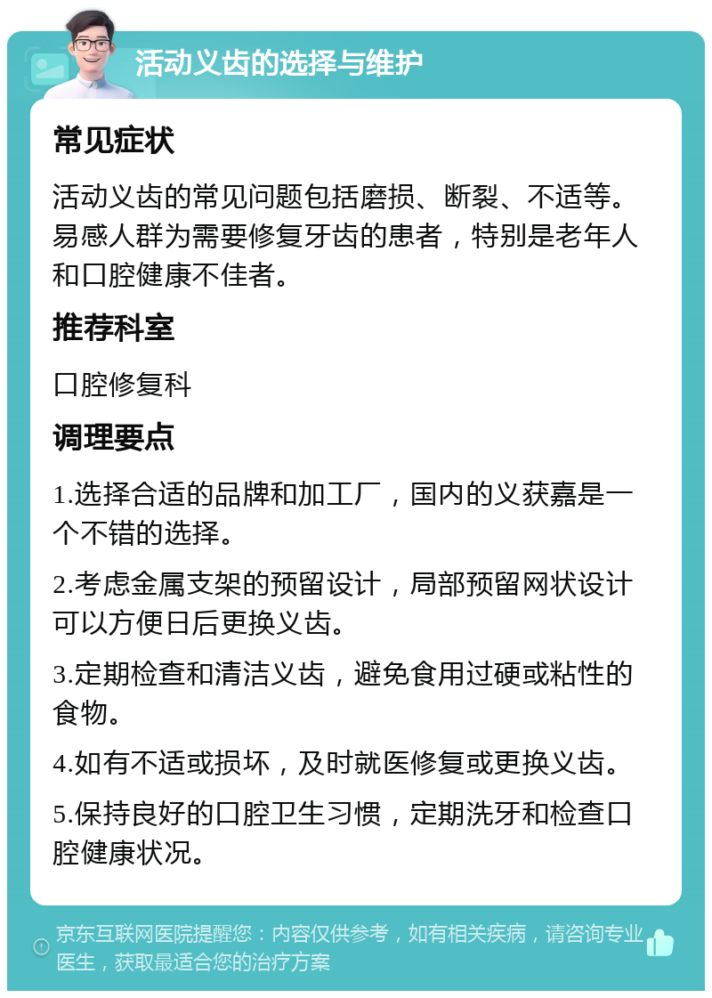 活动义齿的选择与维护 常见症状 活动义齿的常见问题包括磨损、断裂、不适等。易感人群为需要修复牙齿的患者，特别是老年人和口腔健康不佳者。 推荐科室 口腔修复科 调理要点 1.选择合适的品牌和加工厂，国内的义获嘉是一个不错的选择。 2.考虑金属支架的预留设计，局部预留网状设计可以方便日后更换义齿。 3.定期检查和清洁义齿，避免食用过硬或粘性的食物。 4.如有不适或损坏，及时就医修复或更换义齿。 5.保持良好的口腔卫生习惯，定期洗牙和检查口腔健康状况。