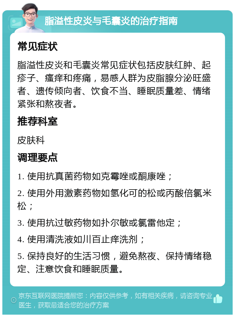 脂溢性皮炎与毛囊炎的治疗指南 常见症状 脂溢性皮炎和毛囊炎常见症状包括皮肤红肿、起疹子、瘙痒和疼痛，易感人群为皮脂腺分泌旺盛者、遗传倾向者、饮食不当、睡眠质量差、情绪紧张和熬夜者。 推荐科室 皮肤科 调理要点 1. 使用抗真菌药物如克霉唑或酮康唑； 2. 使用外用激素药物如氢化可的松或丙酸倍氯米松； 3. 使用抗过敏药物如扑尔敏或氯雷他定； 4. 使用清洗液如川百止痒洗剂； 5. 保持良好的生活习惯，避免熬夜、保持情绪稳定、注意饮食和睡眠质量。