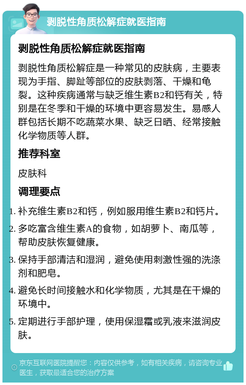 剥脱性角质松解症就医指南 剥脱性角质松解症就医指南 剥脱性角质松解症是一种常见的皮肤病，主要表现为手指、脚趾等部位的皮肤剥落、干燥和龟裂。这种疾病通常与缺乏维生素B2和钙有关，特别是在冬季和干燥的环境中更容易发生。易感人群包括长期不吃蔬菜水果、缺乏日晒、经常接触化学物质等人群。 推荐科室 皮肤科 调理要点 补充维生素B2和钙，例如服用维生素B2和钙片。 多吃富含维生素A的食物，如胡萝卜、南瓜等，帮助皮肤恢复健康。 保持手部清洁和湿润，避免使用刺激性强的洗涤剂和肥皂。 避免长时间接触水和化学物质，尤其是在干燥的环境中。 定期进行手部护理，使用保湿霜或乳液来滋润皮肤。