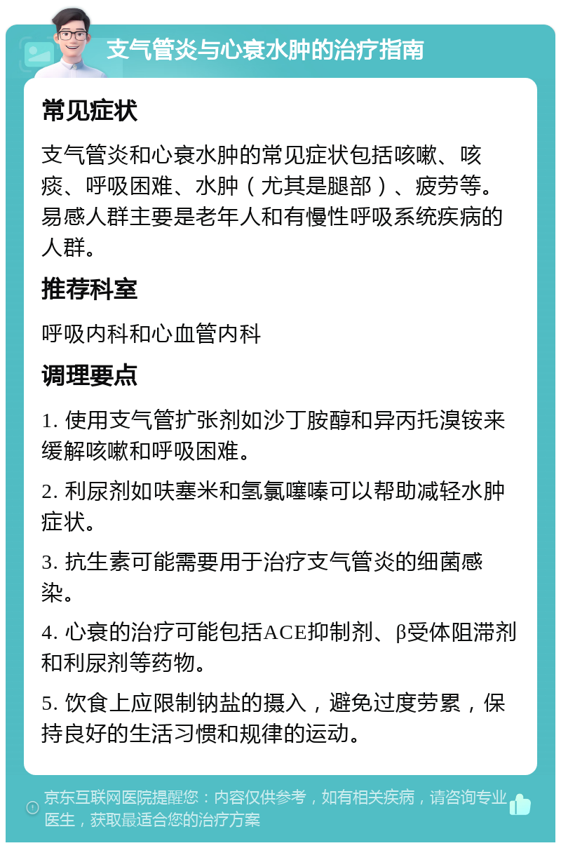 支气管炎与心衰水肿的治疗指南 常见症状 支气管炎和心衰水肿的常见症状包括咳嗽、咳痰、呼吸困难、水肿（尤其是腿部）、疲劳等。易感人群主要是老年人和有慢性呼吸系统疾病的人群。 推荐科室 呼吸内科和心血管内科 调理要点 1. 使用支气管扩张剂如沙丁胺醇和异丙托溴铵来缓解咳嗽和呼吸困难。 2. 利尿剂如呋塞米和氢氯噻嗪可以帮助减轻水肿症状。 3. 抗生素可能需要用于治疗支气管炎的细菌感染。 4. 心衰的治疗可能包括ACE抑制剂、β受体阻滞剂和利尿剂等药物。 5. 饮食上应限制钠盐的摄入，避免过度劳累，保持良好的生活习惯和规律的运动。